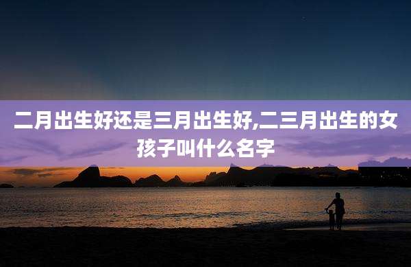 二月出生好还是三月出生好,二三月出生的女孩子叫什么名字