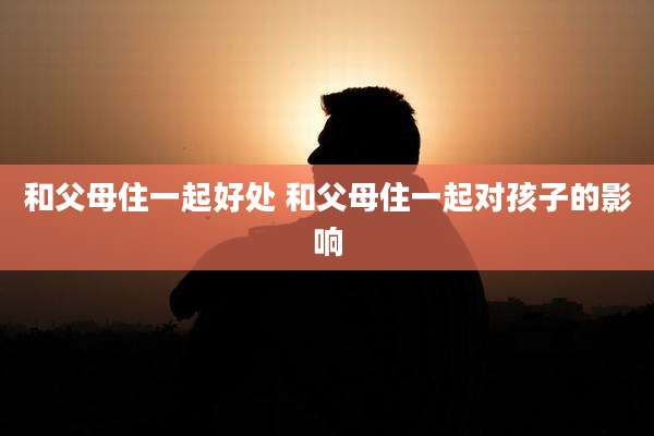 和父母住一起好处 和父母住一起对孩子的影响