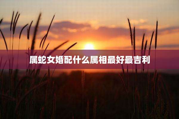 属蛇女婚配什么属相最好最吉利