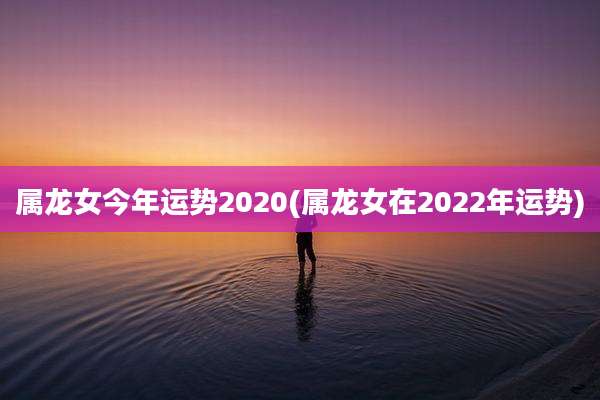 属龙女今年运势2020(属龙女在2022年运势)