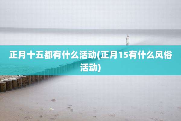 正月十五都有什么活动(正月15有什么风俗活动)