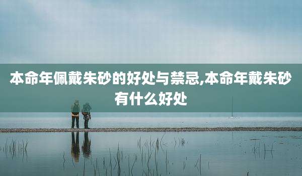 本命年佩戴朱砂的好处与禁忌,本命年戴朱砂有什么好处