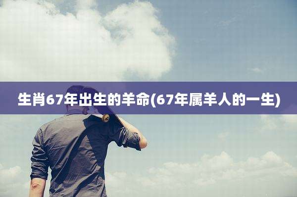 生肖67年出生的羊命(67年属羊人的一生)