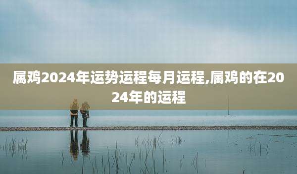 属鸡2024年运势运程每月运程,属鸡的在2024年的运程