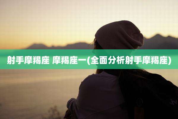 射手摩羯座 摩羯座一(全面分析射手摩羯座)