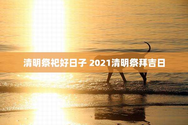 清明祭祀好日子 2021清明祭拜吉日