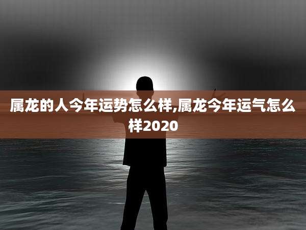 属龙的人今年运势怎么样,属龙今年运气怎么样2020