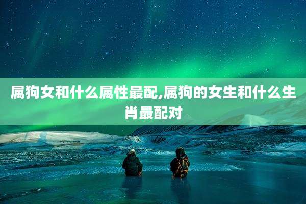 属狗女和什么属性最配,属狗的女生和什么生肖最配对