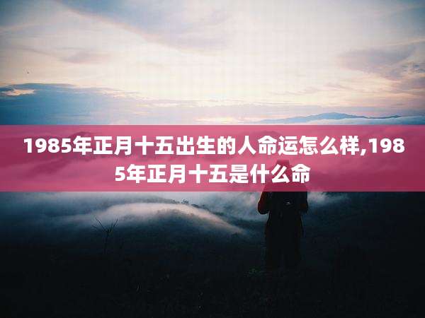 1985年正月十五出生的人命运怎么样,1985年正月十五是什么命
