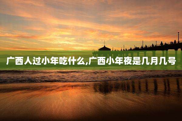广西人过小年吃什么,广西小年夜是几月几号