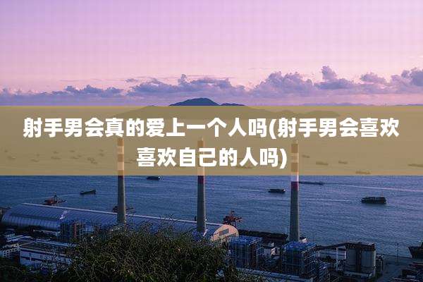 射手男会真的爱上一个人吗(射手男会喜欢喜欢自己的人吗)