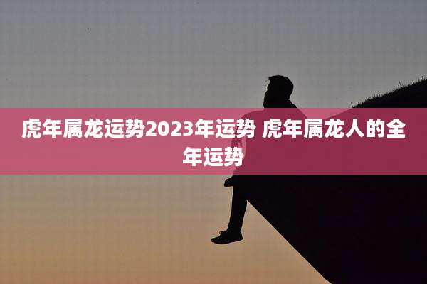 虎年属龙运势2023年运势 虎年属龙人的全年运势