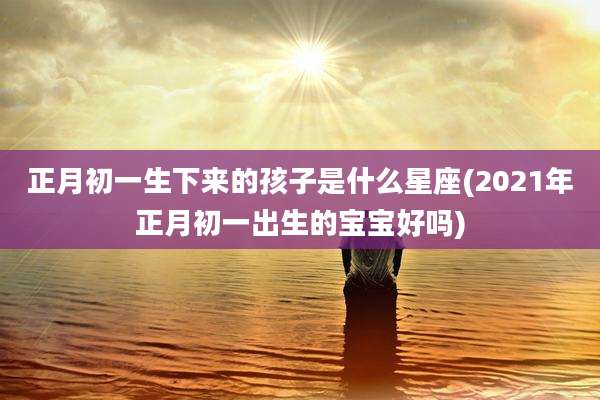 正月初一生下来的孩子是什么星座(2021年正月初一出生的宝宝好吗)