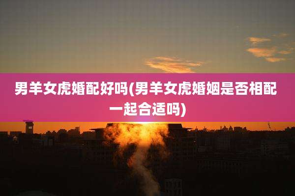 男羊女虎婚配好吗(男羊女虎婚姻是否相配 一起合适吗)