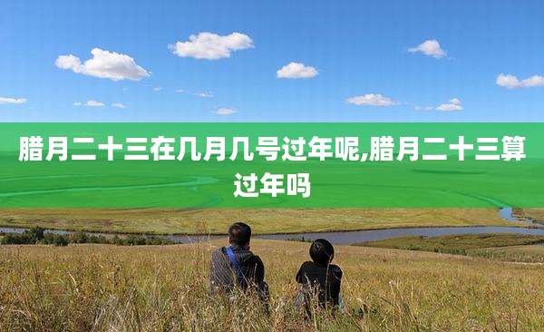 腊月二十三在几月几号过年呢,腊月二十三算过年吗