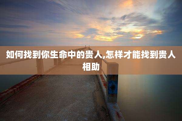 如何找到你生命中的贵人,怎样才能找到贵人相助