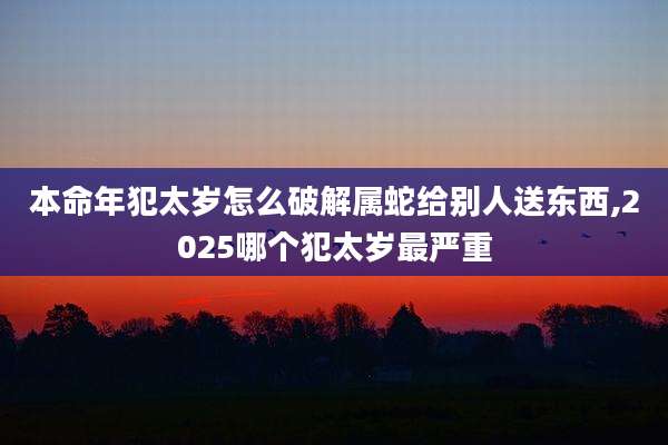 本命年犯太岁怎么破解属蛇给别人送东西,2025哪个犯太岁最严重