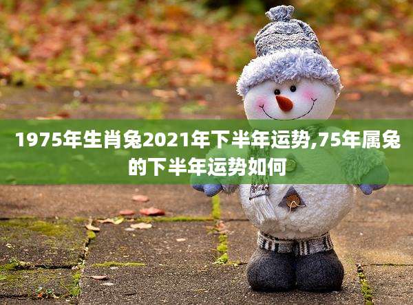 1975年生肖兔2021年下半年运势,75年属兔的下半年运势如何