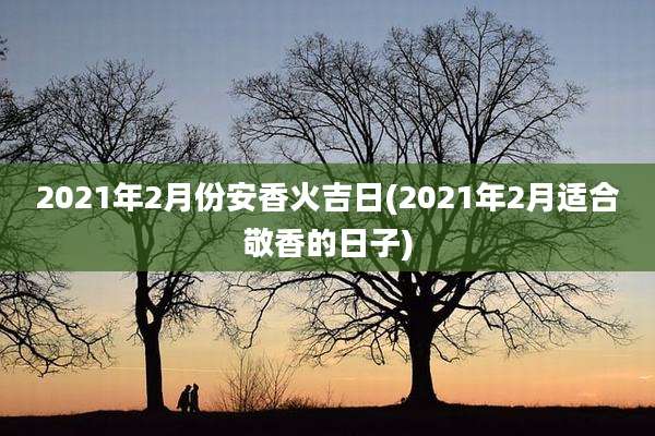 2021年2月份安香火吉日(2021年2月适合敬香的日子)