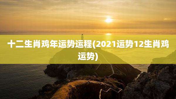 十二生肖鸡年运势运程(2021运势12生肖鸡运势)