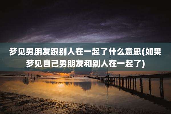梦见男朋友跟别人在一起了什么意思(如果梦见自己男朋友和别人在一起了)