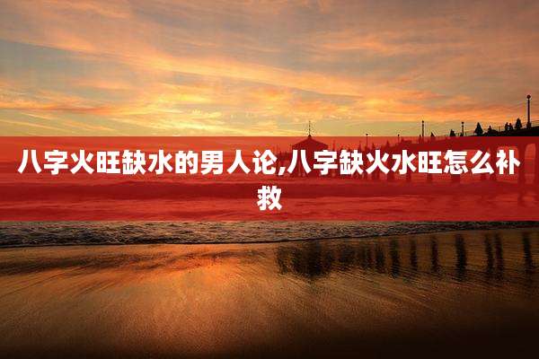 八字火旺缺水的男人论,八字缺火水旺怎么补救