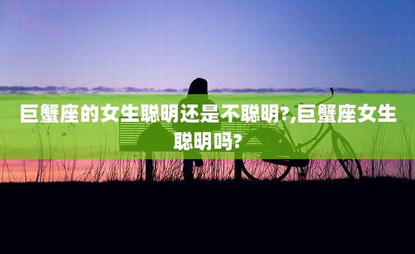 巨蟹座的女生聪明还是不聪明?,巨蟹座女生聪明吗?