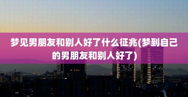 梦见男朋友和别人好了什么征兆(梦到自己的男朋友和别人好了)