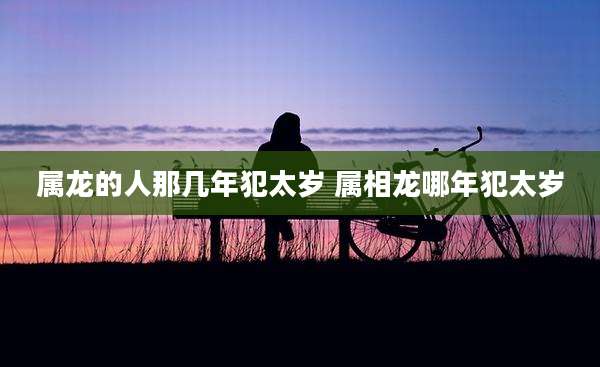 属龙的人那几年犯太岁 属相龙哪年犯太岁
