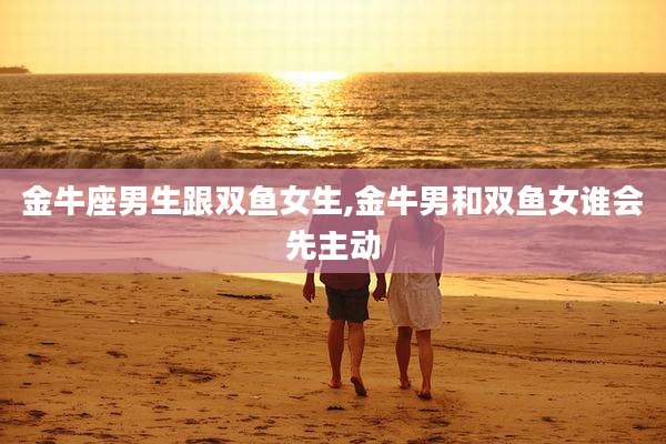 金牛座男生跟双鱼女生,金牛男和双鱼女谁会先主动