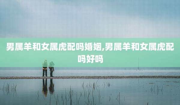 男属羊和女属虎配吗婚姻,男属羊和女属虎配吗好吗