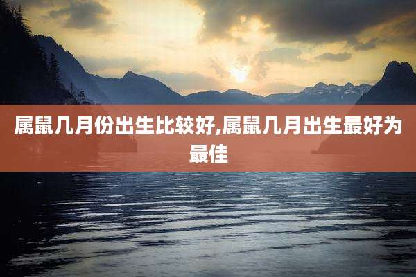 属鼠几月份出生比较好,属鼠几月出生最好为最佳