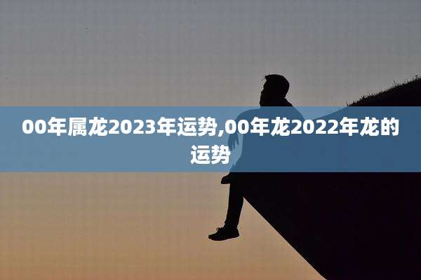 00年属龙2023年运势,00年龙2022年龙的运势