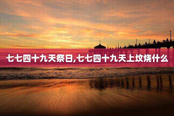 七七四十九天祭日,七七四十九天上坟烧什么