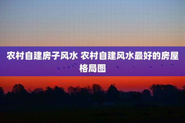 农村自建房子风水 农村自建风水最好的房屋格局图