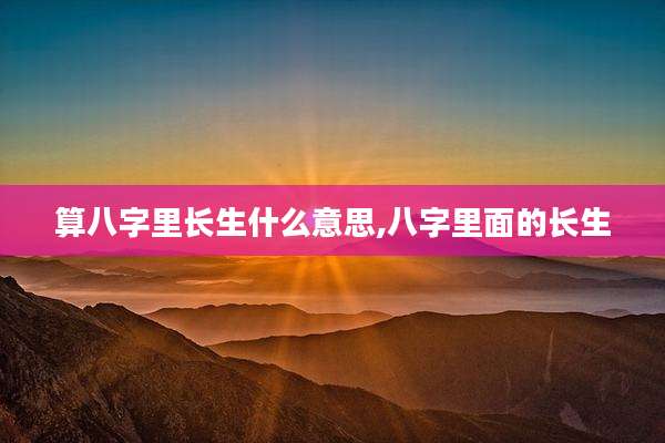 算八字里长生什么意思,八字里面的长生