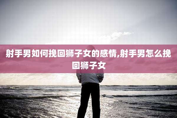 射手男如何挽回狮子女的感情,射手男怎么挽回狮子女