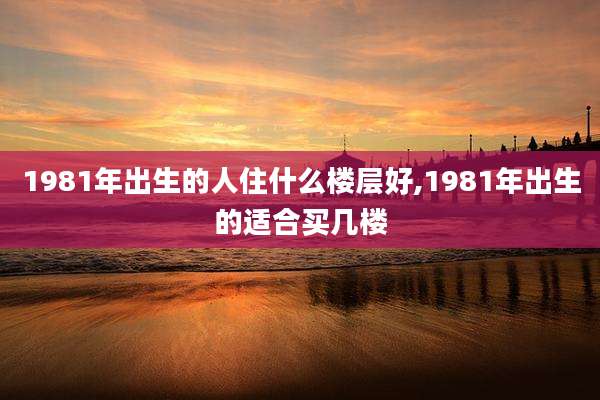 1981年出生的人住什么楼层好,1981年出生的适合买几楼