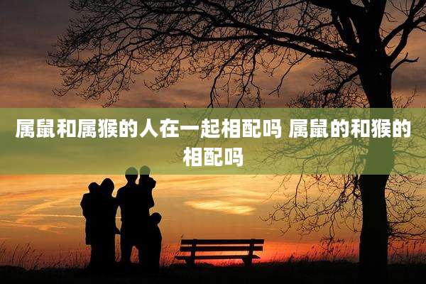属鼠和属猴的人在一起相配吗 属鼠的和猴的相配吗