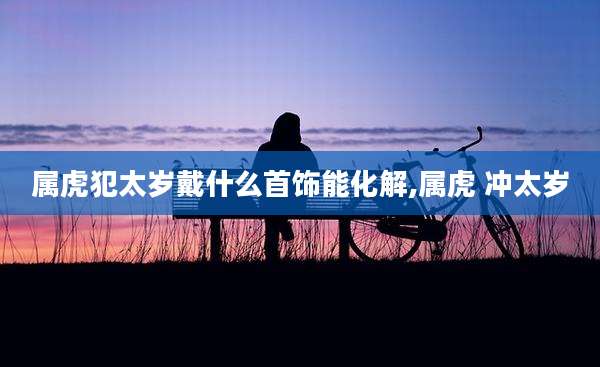 属虎犯太岁戴什么首饰能化解,属虎 冲太岁