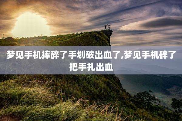 梦见手机摔碎了手划破出血了,梦见手机碎了把手扎出血