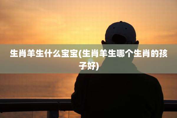 生肖羊生什么宝宝(生肖羊生哪个生肖的孩子好)