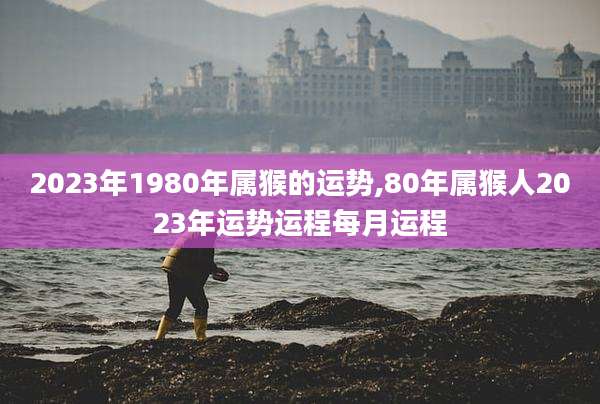 2023年1980年属猴的运势,80年属猴人2023年运势运程每月运程