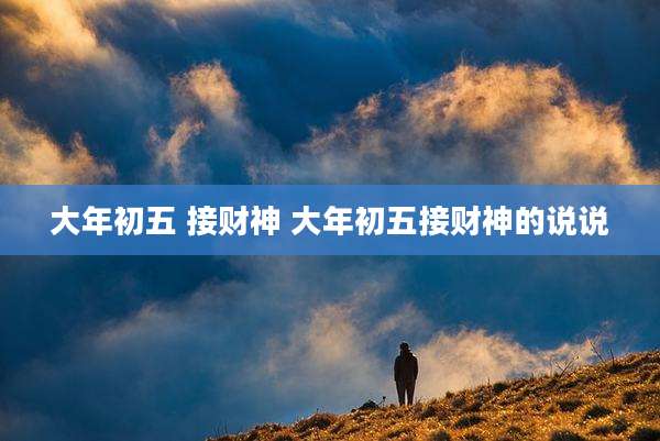 大年初五 接财神 大年初五接财神的说说