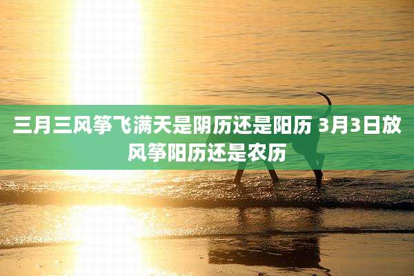 三月三风筝飞满天是阴历还是阳历 3月3日放风筝阳历还是农历