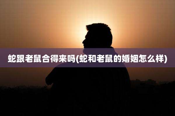 蛇跟老鼠合得来吗(蛇和老鼠的婚姻怎么样)