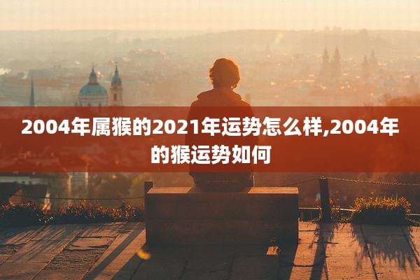 2004年属猴的2021年运势怎么样,2004年的猴运势如何