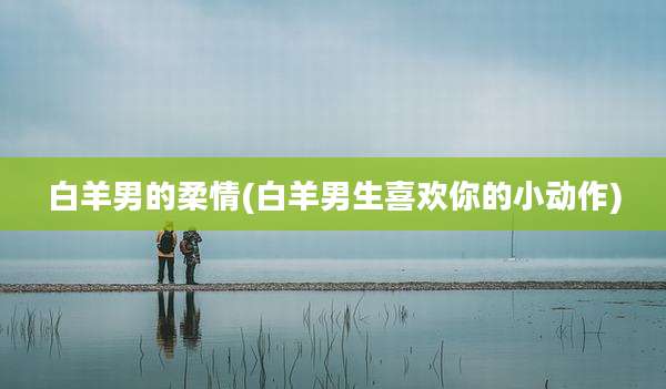 白羊男的柔情(白羊男生喜欢你的小动作)