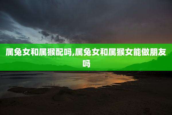 属兔女和属猴配吗,属兔女和属猴女能做朋友吗