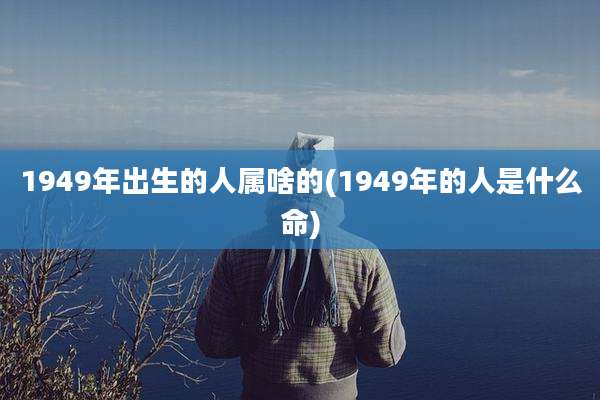 1949年出生的人属啥的(1949年的人是什么命)